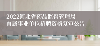 2022河北省药品监督管理局直属事业单位招聘资格复审公告