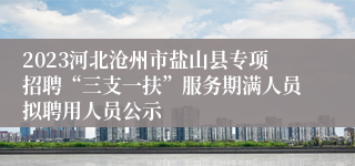 2023河北沧州市盐山县专项招聘“三支一扶”服务期满人员拟聘用人员公示