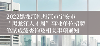 2022黑龙江牡丹江市宁安市“黑龙江人才周”事业单位招聘笔试成绩查询及相关事项通知