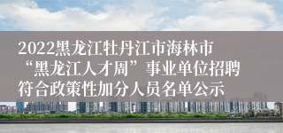 2022黑龙江牡丹江市海林市“黑龙江人才周”事业单位招聘符合政策性加分人员名单公示