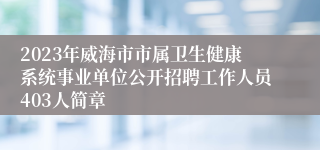 2023年威海市市属卫生健康系统事业单位公开招聘工作人员403人简章