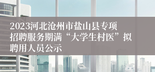 2023河北沧州市盐山县专项招聘服务期满“大学生村医”拟聘用人员公示