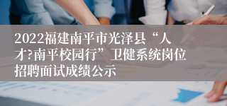 2022福建南平市光泽县“人才?南平校园行”卫健系统岗位招聘面试成绩公示