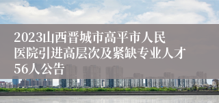 2023山西晋城市高平市人民医院引进高层次及紧缺专业人才56人公告