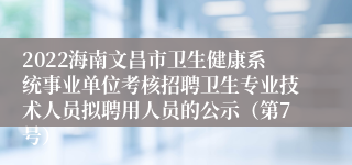 2022海南文昌市卫生健康系统事业单位考核招聘卫生专业技术人员拟聘用人员的公示（第7号）