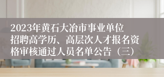 2023年黄石大冶市事业单位招聘高学历、高层次人才报名资格审核通过人员名单公告（三）