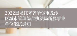 2022黑龙江齐齐哈尔市龙沙区城市管理综合执法局所属事业单位笔试通知