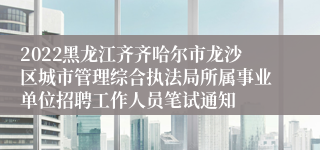 2022黑龙江齐齐哈尔市龙沙区城市管理综合执法局所属事业单位招聘工作人员笔试通知