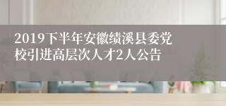 2019下半年安徽绩溪县委党校引进高层次人才2人公告