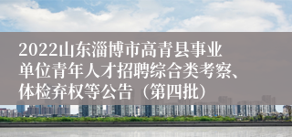 2022山东淄博市高青县事业单位青年人才招聘综合类考察、体检弃权等公告（第四批）