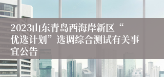 2023山东青岛西海岸新区“优选计划”选调综合测试有关事宜公告