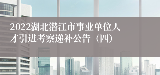 2022湖北潜江市事业单位人才引进考察递补公告（四）