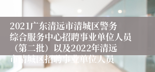 2021广东清远市清城区警务综合服务中心招聘事业单位人员（第二批）以及2022年清远市清城区招聘事业单位人员