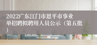 2022广东江门市恩平市事业单招聘拟聘用人员公示（第五批）