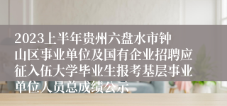 2023上半年贵州六盘水市钟山区事业单位及国有企业招聘应征入伍大学毕业生报考基层事业单位人员总成绩公示