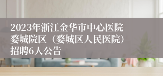 2023年浙江金华市中心医院婺城院区（婺城区人民医院） 招聘6人公告