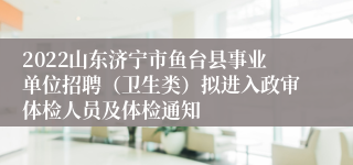 2022山东济宁市鱼台县事业单位招聘（卫生类）拟进入政审体检人员及体检通知