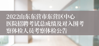 2022山东东营市东营区中心医院招聘考试总成绩及对入围考察体检人员考察体检公告