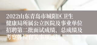 2022山东青岛市城阳区卫生健康局所属公立医院及事业单位招聘第二批面试成绩、总成绩及考察体检有关事项通知