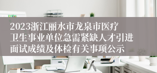 2023浙江丽水市龙泉市医疗卫生事业单位急需紧缺人才引进面试成绩及体检有关事项公示