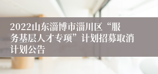 2022山东淄博市淄川区“服务基层人才专项”计划招募取消计划公告