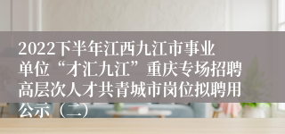 2022下半年江西九江市事业单位“才汇九江”重庆专场招聘高层次人才共青城市岗位拟聘用公示（二）