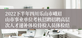 2022下半年四川乐山市峨眉山市事业单位考核招聘招聘高层次人才递补体检待检人员体检结果公告