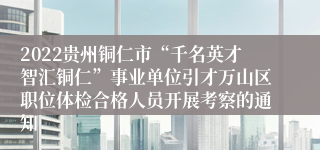2022贵州铜仁市“千名英才智汇铜仁”事业单位引才万山区职位体检合格人员开展考察的通知