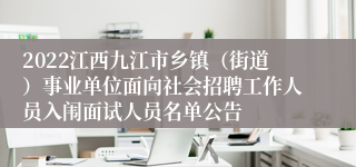 2022江西九江市乡镇（街道）事业单位面向社会招聘工作人员入闱面试人员名单公告