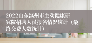 2022山东滨州市主动健康研究院招聘人员报名情况统计（最终交费人数统计）