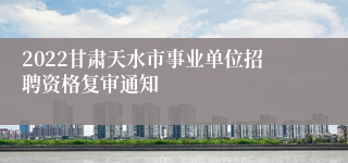 2022甘肃天水市事业单位招聘资格复审通知