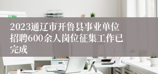 2023通辽市开鲁县事业单位招聘600余人岗位征集工作已完成