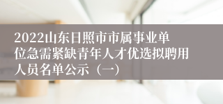 2022山东日照市市属事业单位急需紧缺青年人才优选拟聘用人员名单公示（一）