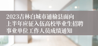 2023吉林白城市通榆县面向上半年应征入伍高校毕业生招聘事业单位工作人员成绩通知