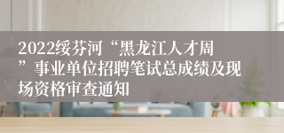 2022绥芬河“黑龙江人才周”事业单位招聘笔试总成绩及现场资格审查通知