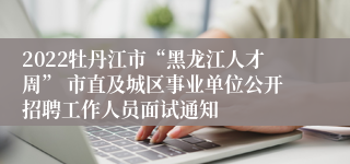 2022牡丹江市“黑龙江人才周” 市直及城区事业单位公开招聘工作人员面试通知