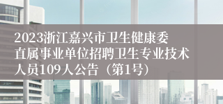 2023浙江嘉兴市卫生健康委直属事业单位招聘卫生专业技术人员109人公告（第1号）