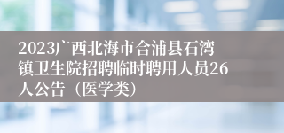 2023广西北海市合浦县石湾镇卫生院招聘临时聘用人员26人公告（医学类）