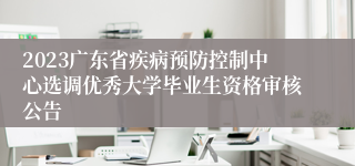 2023广东省疾病预防控制中心选调优秀大学毕业生资格审核公告