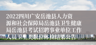 2022四川广安岳池县人力资源和社会保障局岳池县卫生健康局岳池县考试招聘事业单位工作人员卫生类职位体检结果公告