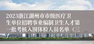 2023浙江湖州市市级医疗卫生单位招聘事业编制卫生人才第一批考核入围体检人员名单（三）