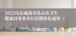 2022山东威海市乳山市卫生健康局事业单位招聘体检通知（二）