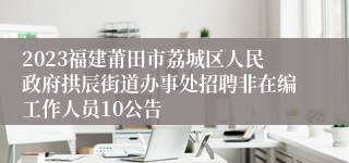 2023福建莆田市荔城区人民政府拱辰街道办事处招聘非在编工作人员10公告