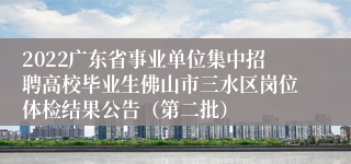 2022广东省事业单位集中招聘高校毕业生佛山市三水区岗位体检结果公告（第二批）