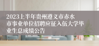 2023上半年贵州遵义市赤水市事业单位招聘应征入伍大学毕业生总成绩公告