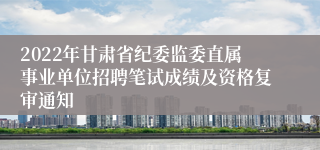 2022年甘肃省纪委监委直属事业单位招聘笔试成绩及资格复审通知