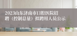 2023山东济南市口腔医院招聘（控制总量）拟聘用人员公示