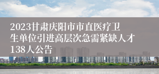 2023甘肃庆阳市市直医疗卫生单位引进高层次急需紧缺人才138人公告