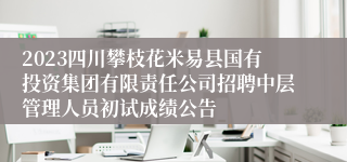 2023四川攀枝花米易县国有投资集团有限责任公司招聘中层管理人员初试成绩公告