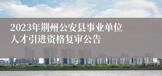 2023年荆州公安县事业单位人才引进资格复审公告